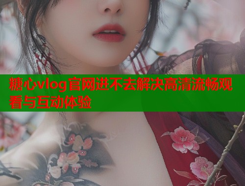 糖心vlog官网进不去解决高清流畅观看与互动体验