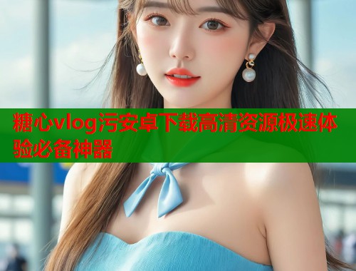 糖心vlog污安卓下载高清资源极速体验必备神器