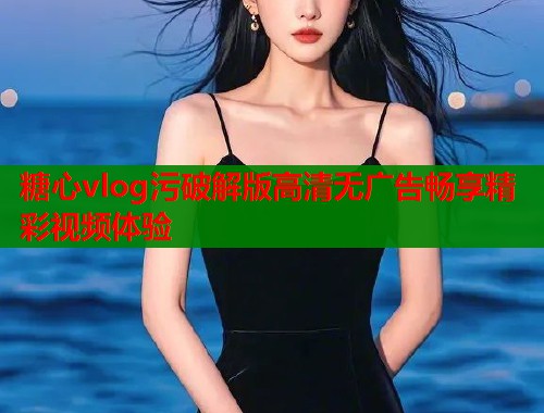 糖心vlog污破解版高清无广告畅享精彩视频体验