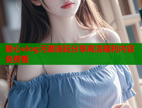糖心vlog污邀请码分享高清福利内容免费看