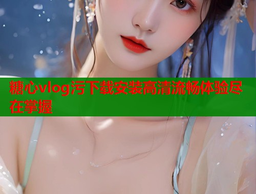糖心vlog污下载安装高清流畅体验尽在掌握