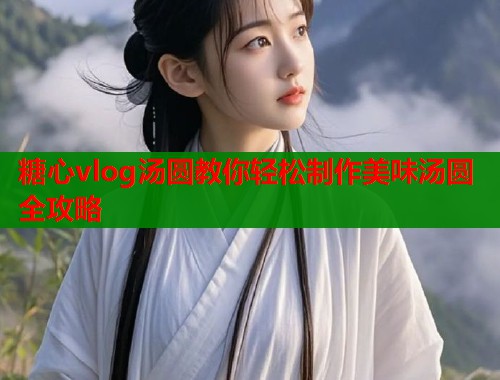 糖心vlog汤圆教你轻松制作美味汤圆全攻略