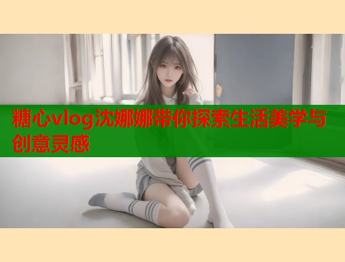 糖心vlog沈娜娜带你探索生活美学与创意灵感