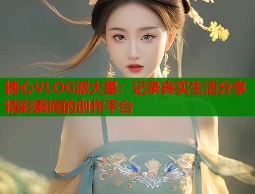 糖心VLOG派大星：记录真实生活分享精彩瞬间的创作平台