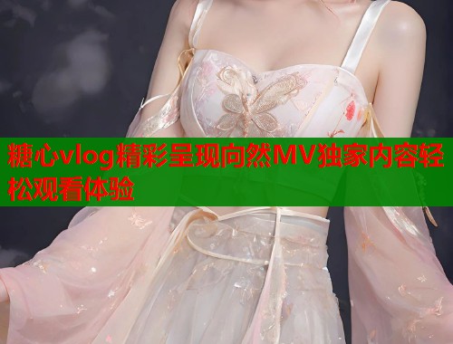 糖心vlog精彩呈现向然MV独家内容轻松观看体验