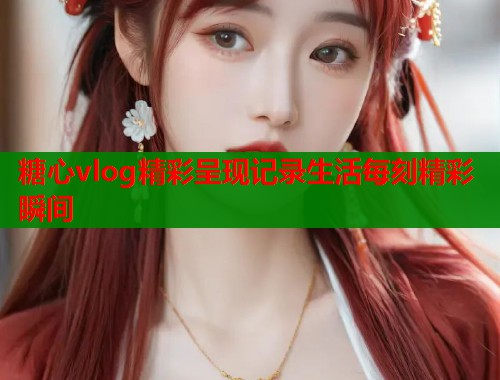 糖心vlog精彩呈现记录生活每刻精彩瞬间