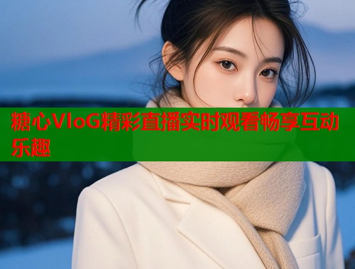 糖心VloG精彩直播实时观看畅享互动乐趣