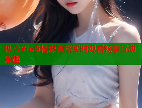 糖心VloG精彩直播实时观看畅享互动乐趣