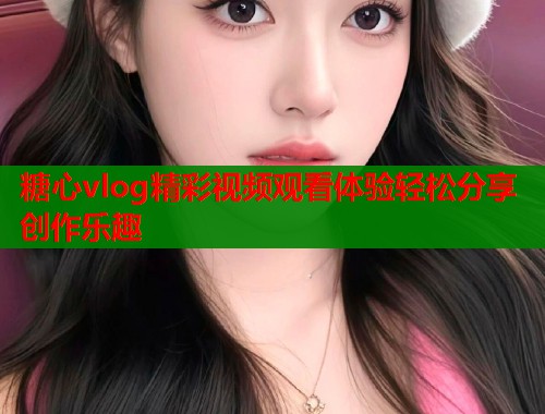 糖心vlog精彩视频观看体验轻松分享创作乐趣