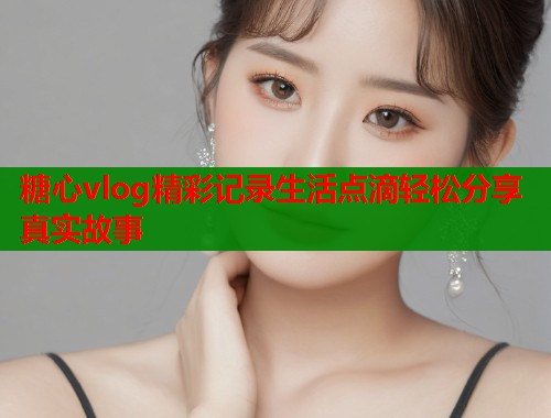 糖心vlog精彩记录生活点滴轻松分享真实故事