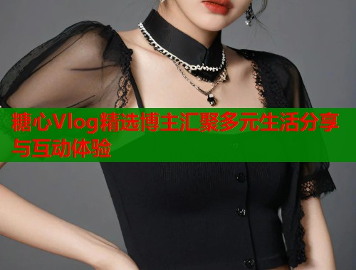 糖心Vlog精选博主汇聚多元生活分享与互动体验