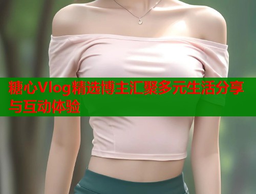 糖心Vlog精选博主汇聚多元生活分享与互动体验