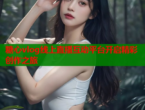 糖心vlog线上直播互动平台开启精彩创作之旅