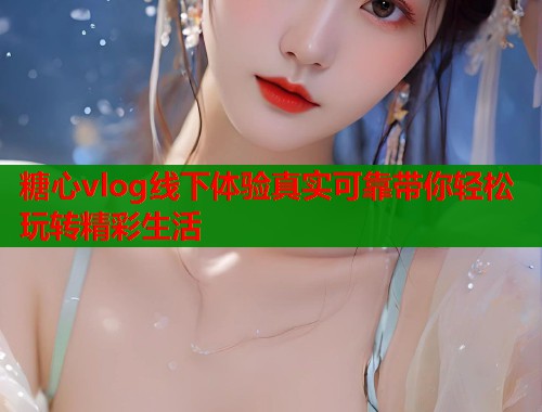 糖心vlog线下体验真实可靠带你轻松玩转精彩生活