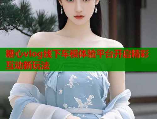 糖心vlog线下车模体验平台开启精彩互动新玩法