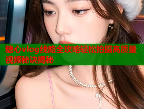 糖心vlog线路全攻略轻松拍摄高质量视频秘诀揭秘
