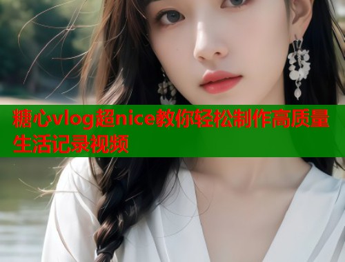 糖心vlog超nice教你轻松制作高质量生活记录视频
