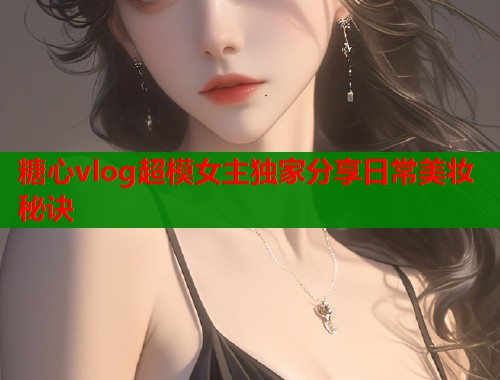 糖心vlog超模女主独家分享日常美妆秘诀