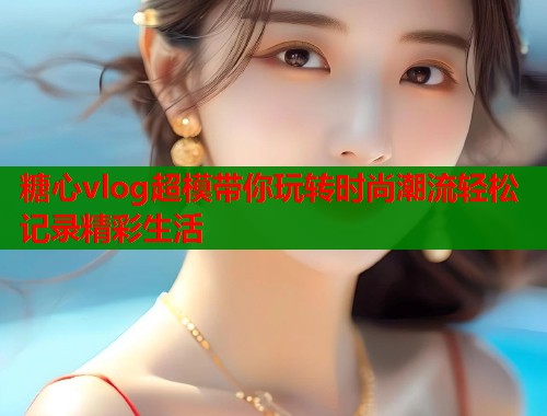 糖心vlog超模带你玩转时尚潮流轻松记录精彩生活