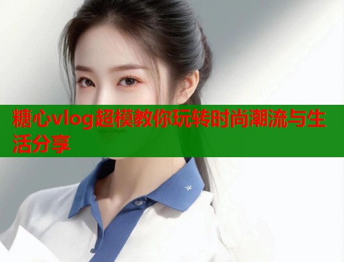 糖心vlog超模教你玩转时尚潮流与生活分享