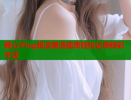 糖心Vlog超清高清画质轻松记录精彩生活