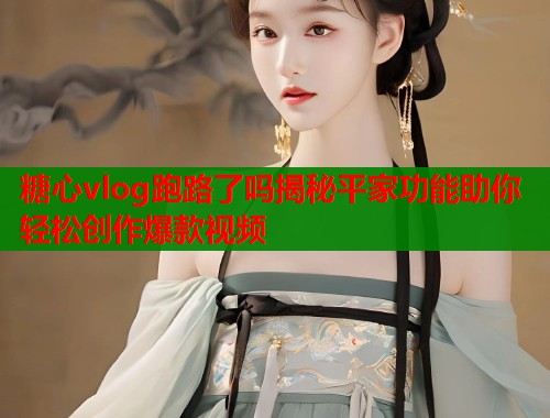糖心vlog跑路了吗揭秘平家功能助你轻松创作爆款视频