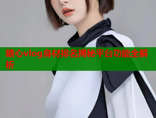 糖心vlog身材排名揭秘平台功能全解析