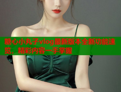 糖心小丸子vlog最新版本全新功能速览，精彩内容一手掌握