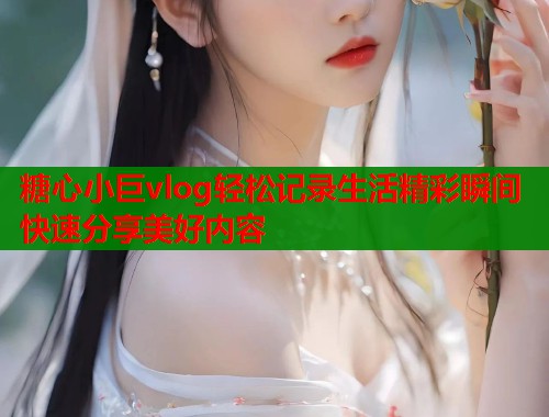 糖心小巨vlog轻松记录生活精彩瞬间快速分享美好内容