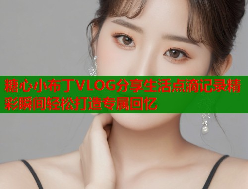 糖心小布丁VLOG分享生活点滴记录精彩瞬间轻松打造专属回忆