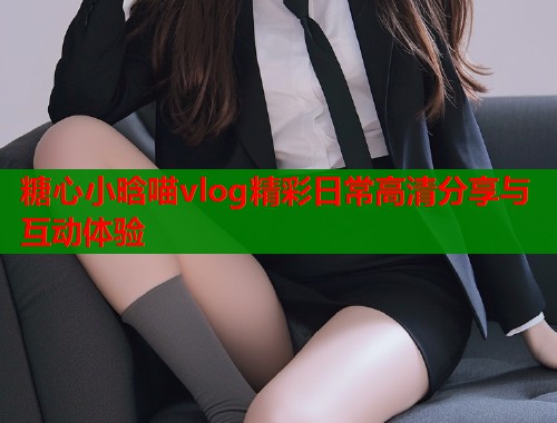 糖心小晗喵vlog精彩日常高清分享与互动体验