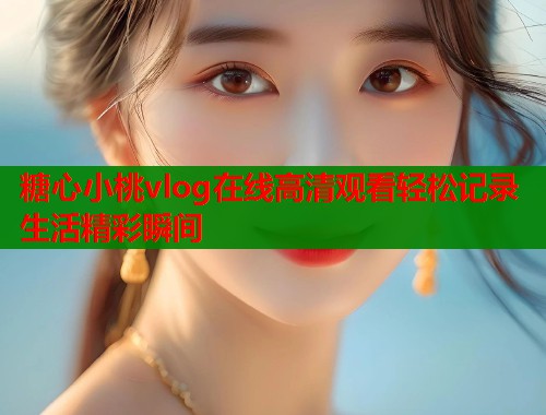 糖心小桃vlog在线高清观看轻松记录生活精彩瞬间