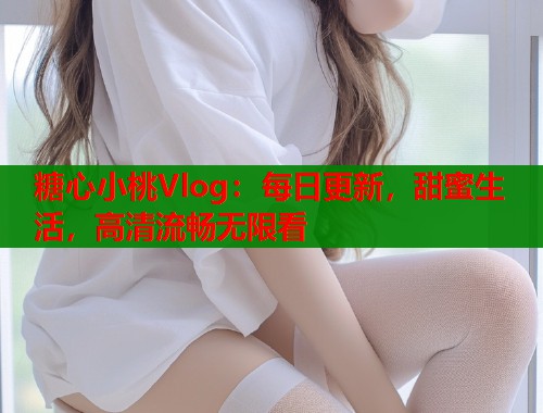 糖心小桃Vlog：每日更新，甜蜜生活，高清流畅无限看