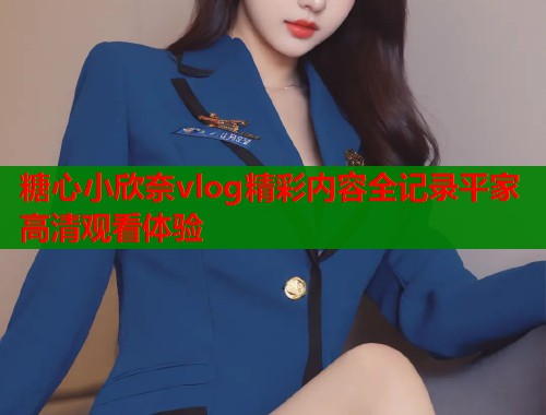糖心小欣奈vlog精彩内容全记录平家高清观看体验