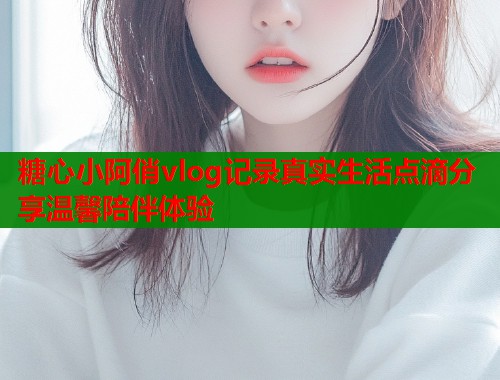 糖心小阿俏vlog记录真实生活点滴分享温馨陪伴体验