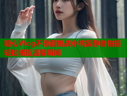 糖心Vlog不惊醒挑战小桃酱静音拍摄轻松捕捉温馨瞬间