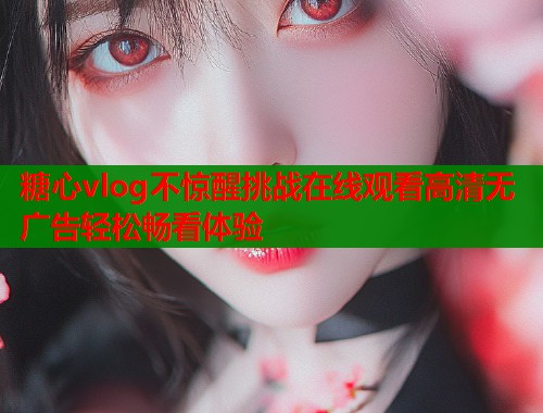 糖心vlog不惊醒挑战在线观看高清无广告轻松畅看体验