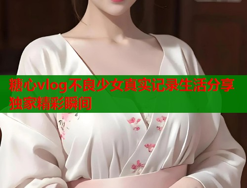 糖心vlog不良少女真实记录生活分享独家精彩瞬间
