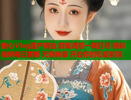 糖心Vlog国产精选 甜蜜诱惑一网打尽 精彩视频每日更新 无限畅享 开启你的私密影院