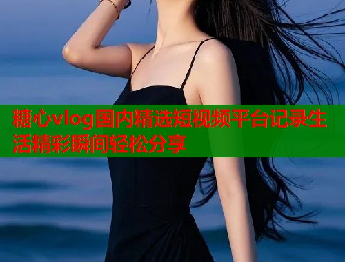 糖心vlog国内精选短视频平台记录生活精彩瞬间轻松分享