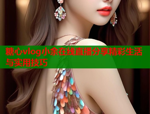 糖心vlog小余在线直播分享精彩生活与实用技巧