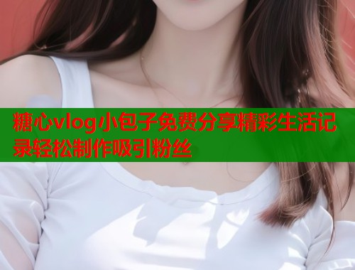 糖心vlog小包子免费分享精彩生活记录轻松制作吸引粉丝