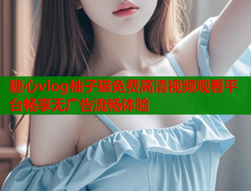 糖心vlog柚子猫免费高清视频观看平台畅享无广告流畅体验