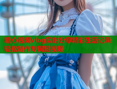 糖心视频vlog实时分享精彩生活记录轻松制作专属短视频