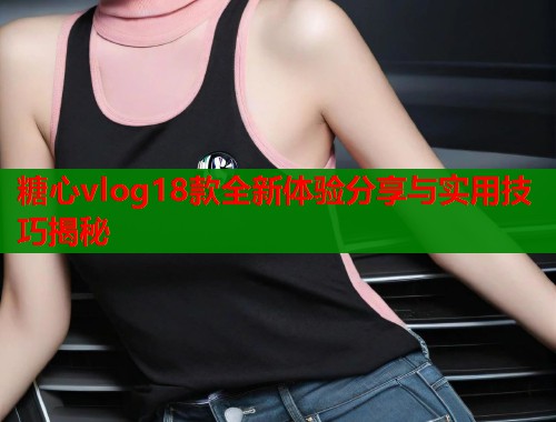 糖心vlog18款全新体验分享与实用技巧揭秘
