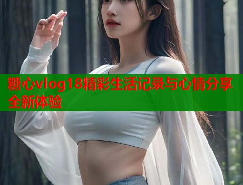 糖心vlog18精彩生活记录与心情分享全新体验
