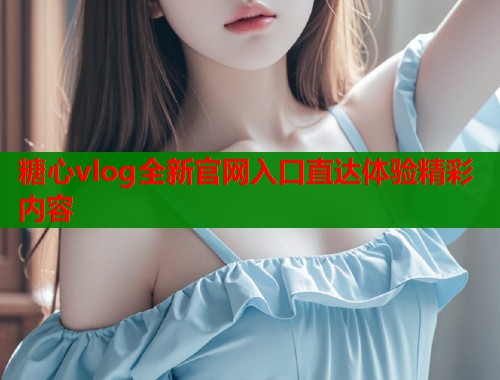 糖心vlog全新官网入口直达体验精彩内容