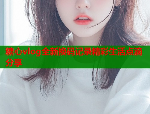 糖心vlog全新换码记录精彩生活点滴分享