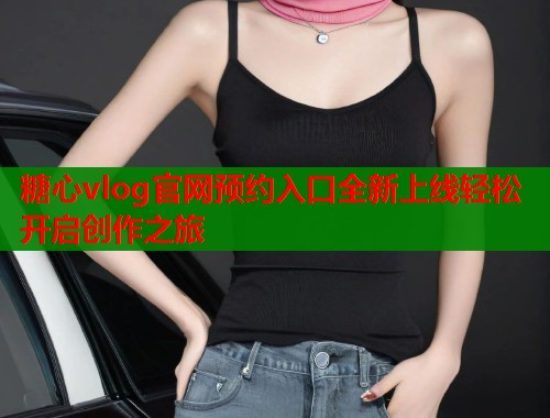 糖心vlog官网预约入口全新上线轻松开启创作之旅