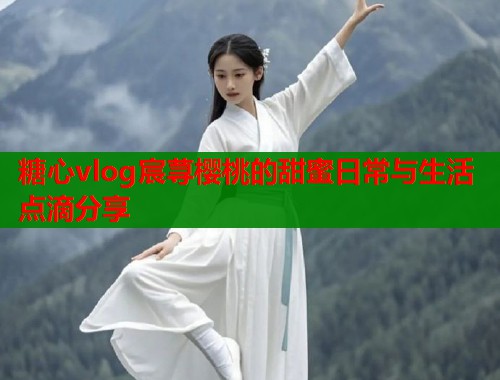 糖心vlog宸荨樱桃的甜蜜日常与生活点滴分享